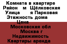 Комната в квартире › Район ­ м. Щёлковская › Улица ­ 13-я Парковая › Этажность дома ­ 5 › Цена ­ 15 000 - Московская обл., Москва г. Недвижимость » Квартиры аренда   . Московская обл.